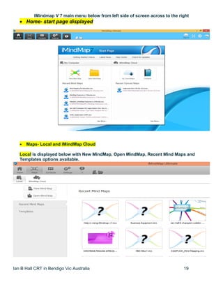 Ian B Hall CRT in Bendigo Vic Australia 19
iMindmap V 7 main menu below from left side of screen across to the right
 Home- start page displayed
 Maps- Local and iMindMap Cloud
Local is displayed below with New MindMap, Open MindMap, Recent Mind Maps and
Templates options available.
 