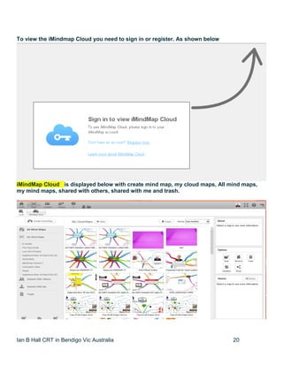 Ian B Hall CRT in Bendigo Vic Australia 20
To view the iMindmap Cloud you need to sign in or register. As shown below
iMindMap Cloud is displayed below with create mind map, my cloud maps, All mind maps,
my mind maps, shared with others, shared with me and trash.
 