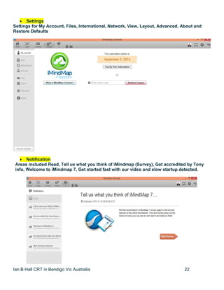 Ian B Hall CRT in Bendigo Vic Australia 22
 Settings
Settings for My Account, Files, International, Network, View, Layout, Advanced, About and
Restore Defaults
 Notification
Areas included Read, Tell us what you think of iMindmap (Survey), Get accredited by Tony
info, Welcome to iMindmap 7, Get started fast with our video and slow startup detected.
 