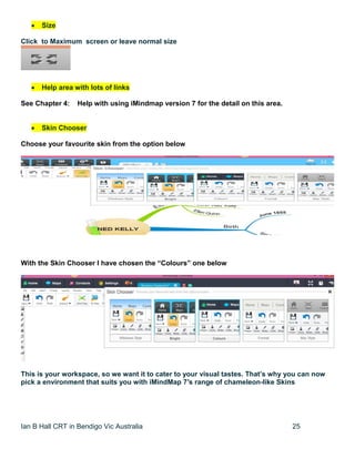 Ian B Hall CRT in Bendigo Vic Australia 25
 Size
Click to Maximum screen or leave normal size
 Help area with lots of links
See Chapter 4: Help with using iMindmap version 7 for the detail on this area.
 Skin Chooser
Choose your favourite skin from the option below
With the Skin Chooser I have chosen the “Colours” one below
This is your workspace, so we want it to cater to your visual tastes. That’s why you can now
pick a environment that suits you with iMindMap 7′s range of chameleon-like Skins
 