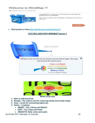 Ian B Hall CRT in Bendigo Vic Australia 26
 Click picture or here http://thinkbuzan.com/imindmap-7/
UTILITIES USED WITH iMINDMAP Version 7
White circle area
1. Red- to add branch/es
2. Orange – the colours and for colouring whole area inside shape
3. Grey – arrow for connecting topics etc.
4. Green – 3 options
 IMAGE – File, Library and Sketch
 EDIT – Cut, Copy and Paste
 OBJECTS- Note, Links and audio
 