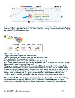 Ian B Hall CRT in Bendigo Vic Australia 27
Editing the properties of a branch has been made easier in iMindMap 7. The branch target now
contains a gray segment that, when you click it, causes a dialog box like the one below to pop
up over the currently-selected topic.
This enables you to:
Toggle it between a regular and a box branch
Toggle the branch text between right, left and center alignment
Change its color via a pop-up color palette
Change its shape (this didn’t work in the beta version I used)
Change the appearance of the branch itself via branch art (for example, you can make it look
like a pencil, a road, an arm and lightning)
The pop-up window contains four other tabs, in addition to branch formatting: DropTask,
image, edit and objects. DropTask enables you to integrate the tasks you’ve created in this
web-based visual task management tool with your mind maps. The image tab gives you fast
access to iMindMap’s drawing tools and image library, as well as a “file” button to import
images from your computer. Edit gives you access to cut, copy and paste tools, while
“objects” lets you quickly add notes, hypertext links and audio files to a map branch.
Why is this valuable? Any time you can enable users to get work done within the mind map,
without having to repeatedly move the cursor back to the program’s toolbar, is a plus.
Continuing to work within the map is almost always faster, especially for repeated tasks.
 