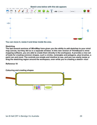 Ian B Hall CRT in Bendigo Vic Australia 29
Sketch area below with this tab appears
You can move it, resize it and draw inside the area.
Sketching
The last several versions of iMindMap have given you the ability to add sketches to your mind
map canvas, but they did so in a separate window. In this new version of ThinkBuzan’s mind
mapping software, you are able to create them directly in the workspace. It provides a nice set
of tools for creating common shapes, such a circles, rectangles and polygons, plus brushes, a
paint can and more. The controls are simple and intuitive to use, and you can easily resize or
drag the sketching region around the workspace, even while you’re creating a sketch- nice!
Reference 10
Colouring and creating shapes
 
