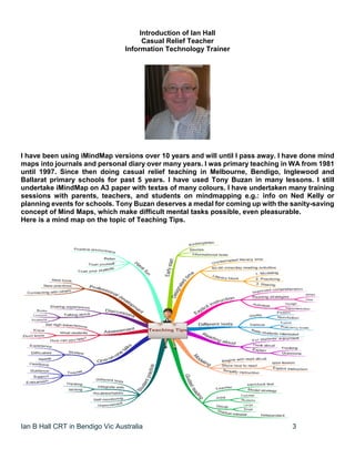 Ian B Hall CRT in Bendigo Vic Australia 3
Introduction of Ian Hall
Casual Relief Teacher
Information Technology Trainer
I have been using iMindMap versions over 10 years and will until I pass away. I have done mind
maps into journals and personal diary over many years. I was primary teaching in WA from 1981
until 1997. Since then doing casual relief teaching in Melbourne, Bendigo, Inglewood and
Ballarat primary schools for past 5 years. I have used Tony Buzan in many lessons. I still
undertake iMindMap on A3 paper with textas of many colours. I have undertaken many training
sessions with parents, teachers, and students on mindmapping e.g.: info on Ned Kelly or
planning events for schools. Tony Buzan deserves a medal for coming up with the sanity-saving
concept of Mind Maps, which make difficult mental tasks possible, even pleasurable.
Here is a mind map on the topic of Teaching Tips.
 