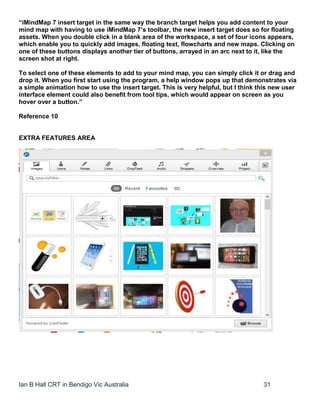 Ian B Hall CRT in Bendigo Vic Australia 31
“iMindMap 7 insert target in the same way the branch target helps you add content to your
mind map with having to use iMindMap 7’s toolbar, the new insert target does so for floating
assets. When you double click in a blank area of the workspace, a set of four icons appears,
which enable you to quickly add images, floating text, flowcharts and new maps. Clicking on
one of these buttons displays another tier of buttons, arrayed in an arc next to it, like the
screen shot at right.
To select one of these elements to add to your mind map, you can simply click it or drag and
drop it. When you first start using the program, a help window pops up that demonstrates via
a simple animation how to use the insert target. This is very helpful, but I think this new user
interface element could also benefit from tool tips, which would appear on screen as you
hover over a button.”
Reference 10
EXTRA FEATURES AREA
 
