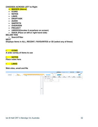 Ian B Hall CRT in Bendigo Vic Australia 32
CHOOSES ACROSS LEFT to Right
 IMAGES (Above)
 ICONS
 NOTES
 LINKS
 DROPTASK
 AUDIO
 SNIPPETS
 OVERVIEW
 PROJECT
 UNDOCK(locates it anywhere on screen)
 DOCK (Place on left or right hand side)
BELOW THIS
 Search/Filter
NEXT
Displays items in ALL, RECENT, FAVOURITES or 3D (select any of these)
• ICONS
A wide variety of items to use
• NOTES
Place notes here
• LINKS
Web sites, email and file
 