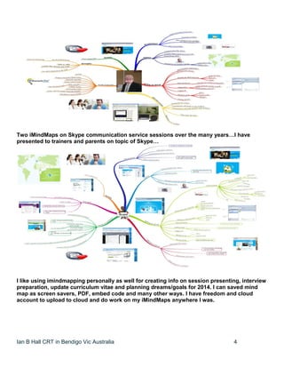 Ian B Hall CRT in Bendigo Vic Australia 4
Two iMindMaps on Skype communication service sessions over the many years…I have
presented to trainers and parents on topic of Skype…
I like using imindmapping personally as well for creating info on session presenting, interview
preparation, update curriculum vitae and planning dreams/goals for 2014. I can saved mind
map as screen savers, PDF, embed code and many other ways. I have freedom and cloud
account to upload to cloud and do work on my iMindMaps anywhere I was.
 