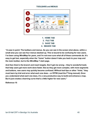 Ian B Hall CRT in Bendigo Vic Australia 40
TOOLBARS and MENUS
1. HOME TAB
2. FILE TAB
3. SAVE TAB
4. IMAGES TAB
“A case in point: The toolbars and menus. As you can see in the screen shot above, within a
small area you can see four menus stacked up. This is bound to be confusing for new users.
I’ve been using iMindMap for years, and I’m not even sure what all of these commands do. It’s
easy to get lost, especially when the “home” button doesn’t take you back to your map and
the main toolbar, but to the iMindMap 7 start page.
And then there’s the branch and insert targets. Don’t get me wrong – they’re wonderful tools
that help users get more work done faster. But as they get more complex, with more segments
and buttons, new users may quickly become confused. Without tool tips or other “hints,” they
must learn by trial and error what each one does – or RTFM (read the f**king manual). Once
you understand what each one does, it’s a very productive way to build and enhance a map.
But it just creates a learning curve that’s a little higher for new users.”
Reference 10
 