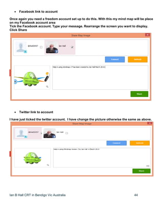 Ian B Hall CRT in Bendigo Vic Australia 44
 Facebook link to account
Once again you need a freedom account set up to do this. With this my mind map will be place
on my Facebook account area
Tick the Facebook account. Type your message. Rearrange the screen you want to display.
Click Share
 Twitter link to account
I have just ticked the twitter account. I have change the picture otherwise the same as above.
 