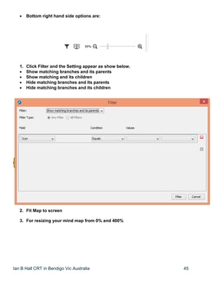 Ian B Hall CRT in Bendigo Vic Australia 45
 Bottom right hand side options are:
1. Click Filter and the Setting appear as show below.
 Show matching branches and its parents
 Show matching and its children
 Hide matching branches and its parents
 Hide matching branches and its children
2. Fit Map to screen
3. For resizing your mind map from 0% and 400%
 