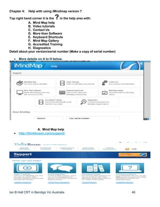 Ian B Hall CRT in Bendigo Vic Australia 46
Chapter 4: Help with using iMindmap version 7
Top right hand corner it is the ?in the help area with:
A. Mind Map help
B. Video tutorials
C. Contact Us
D. More than Software
E. Keyboard Shortcuts
F. Mind Map Gallery
G. Accredited Training
H. Diagnostics
Detail about your version/serial number (Make a copy of serial number)
 More details on A to H below.
A. Mind Map help
 http://thinkbuzan.com/support/
 