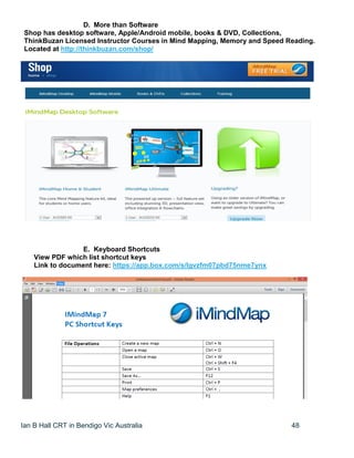 Ian B Hall CRT in Bendigo Vic Australia 48
D. More than Software
Shop has desktop software, Apple/Android mobile, books & DVD, Collections,
ThinkBuzan Licensed Instructor Courses in Mind Mapping, Memory and Speed Reading.
Located at http://thinkbuzan.com/shop/
E. Keyboard Shortcuts
View PDF which list shortcut keys
Link to document here: https://app.box.com/s/lgvzfm07pbd75nme7ynx
 