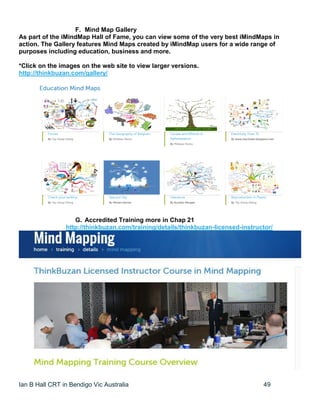 Ian B Hall CRT in Bendigo Vic Australia 49
F. Mind Map Gallery
As part of the iMindMap Hall of Fame, you can view some of the very best iMindMaps in
action. The Gallery features Mind Maps created by iMindMap users for a wide range of
purposes including education, business and more.
*Click on the images on the web site to view larger versions.
http://thinkbuzan.com/gallery/
G. Accredited Training more in Chap 21
http://thinkbuzan.com/training/details/thinkbuzan-licensed-instructor/
 