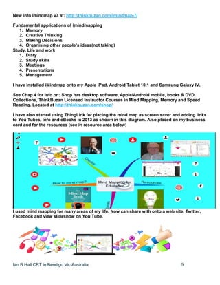 Ian B Hall CRT in Bendigo Vic Australia 5
New info imindmap v7 at: http://thinkbuzan.com/imindmap-7/
Fundamental applications of imindmapping
1. Memory
2. Creative Thinking
3. Making Decisions
4. Organising other people’s ideas(not taking)
Study, Life and work
1. Diary
2. Study skills
3. Meetings
4. Presentations
5. Management
I have installed iMindmap onto my Apple iPad, Android Tablet 10.1 and Samsung Galaxy IV.
See Chap 4 for info on: Shop has desktop software, Apple/Android mobile, books & DVD,
Collections, ThinkBuzan Licensed Instructor Courses in Mind Mapping, Memory and Speed
Reading. Located at http://thinkbuzan.com/shop/
I have also started using ThingLink for placing the mind map as screen saver and adding links
to You Tubes, info and eBooks in 2013 as shown in this diagram. Also placed on my business
card and for the resources (see in resource area below)
I used mind mapping for many areas of my life. Now can share with onto a web site, Twitter,
Facebook and view slideshow on You Tube.
 