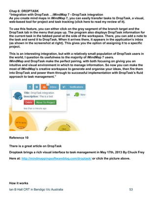 Ian B Hall CRT in Bendigo Vic Australia 53
Chap 6: DROPTASK
“Integration with DropTask …iMindMap 7 - DropTask integration
As you create mind maps in iMindMap 7, you can easily transfer tasks to DropTask, a visual,
web-based tool for project and task tracking (click here to read my review of it).
To use this feature, you can either click on the gray segment of the branch target and the
DropTask tab in the menu that pops up. The program also displays DropTask information for
the current task in the tabbed panel at the side of the workspace. There, you can add a note to
the task and send it to DropTask. When it arrives there, it appears in the application’s inbox
(as shown in the screenshot at right). This gives you the option of assigning it to a specific
project.
This is an interesting integration, but with a relatively small population of DropTask users in
the world, I question its usefulness to the majority of iMindMap 7 users.
iMindMap and DropTask make the perfect pairing, with both focusing on giving you an
intuitive and visual environment in which to manage information. So now you can make the
most of iMindMap’s creative workspace to generate and organise your ideas, then fire them
into DropTask and power them through to successful implementation with DropTask’s fluid
approach to task management.”
Reference 10
There is a great article on DropTask
Droptask brings a rich visual interface to task management in May 17th, 2013 By Chuck Frey
Here at: http://mindmappingsoftwareblog.com/droptask/ or click the picture above.
How it works
 
