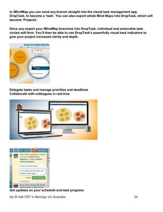 Ian B Hall CRT in Bendigo Vic Australia 54
In iMindMap you can send any branch straight into the visual task management app,
DropTask, to become a ‘task’. You can also export whole Mind Maps into DropTask, which will
become ‘Projects’.
Once you export your iMindMap branches into DropTask, individual and actionable task
circles will form. You’ll then be able to use DropTask’s powerfully visual task indicators to
give your project increased clarity and depth.
Delegate tasks and manage priorities and deadlines
Collaborate with colleagues in real time
Get updates on your schedule and task progress
 