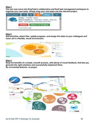 Ian B Hall CRT in Bendigo Vic Australia 56
Step 3
You can now move into DropTask's collaborative and fluid task management workspace to
organise your new tasks. Simply drag your new tasks into the relevant project.
Step 4
Add priorities, attach files, update progress, and assign the tasks to your colleagues and
more; all in a flexible, visual environment.
Step 5
Reap the benefits of a simple, smooth process, with plenty of visual feedback, that lets you
generate the right solutions and successfully implement them.
No convoluted features, no jargon.
 
