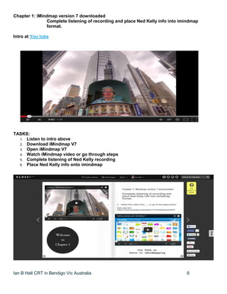 Ian B Hall CRT in Bendigo Vic Australia 6
Chapter 1: iMindmap version 7 downloaded
Complete listening of recording and place Ned Kelly info into imindmap
format.
Intro at You tube
TASKS:
1. Listen to intro above
2. Download iMindmap V7
3. Open iMindmap V7
4. Watch iMindmap video or go through steps
5. Complete listening of Ned Kelly recording
6. Place Ned Kelly info onto imindmap
 