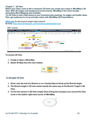 Ian B Hall CRT in Bendigo Vic Australia 60
Chapter 7: 3D View
Watch your ideas come to life in awesome 3D when you create your maps in iMindMap’s 3D
View. With 3D images and background environments, iMindMap is the most visually
stimulating Mind Mapping tool available.
Try 3D View to add a little drama to your brainstorming meetings, for bigger and bolder ideas.
Plus, get audiences to sit up and take notice with iMindMap 3D Presentations.
Click here for the branch target video tutorial
Or here: http://help.thinkbuzan.com/imindmap-desktop/3d-view
To access 3D View
1. Create or Open a Mind Map
2. Select 3D Map from the main toolbar.
To Navigate 3D View
1. Hover over the end of a Branch or on a Central Idea to bring up the Branch target.
2. The Branch target in 3D view works exactly the same way as the Branch Target in 2D
View.
3. To Pan the camera in 3D View simply Click & Drag the Compass icon around the View
circle in the bottom right hand corner of iMindMap
 