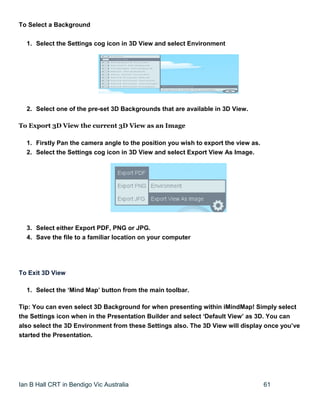 Ian B Hall CRT in Bendigo Vic Australia 61
To Select a Background
1. Select the Settings cog icon in 3D View and select Environment
2. Select one of the pre-set 3D Backgrounds that are available in 3D View.
To Export 3D View the current 3D View as an Image
1. Firstly Pan the camera angle to the position you wish to export the view as.
2. Select the Settings cog icon in 3D View and select Export View As Image.
3. Select either Export PDF, PNG or JPG.
4. Save the file to a familiar location on your computer
To Exit 3D View
1. Select the ‘Mind Map’ button from the main toolbar.
Tip: You can even select 3D Background for when presenting within iMindMap! Simply select
the Settings icon when in the Presentation Builder and select ‘Default View’ as 3D. You can
also select the 3D Environment from these Settings also. The 3D View will display once you’ve
started the Presentation.
 