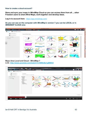 Ian B Hall CRT in Bendigo Vic Australia 63
How to create a cloud account?
Store and sync your maps in iMindMap Cloud so you can access them from all ... other
Freedom users to share Mind Maps, work together and develop ideas.
Log in to account here: https://app.imindmap.com/
As you can see on the computer with iMindMap’s version 7 you can be LOCAL or in
iMINDMAP CLOUD area
Maps Area Local and Cloud - iMindMap 7
Link: http://www.youtube.com/watch?v=WMnBe1gMWH4
 