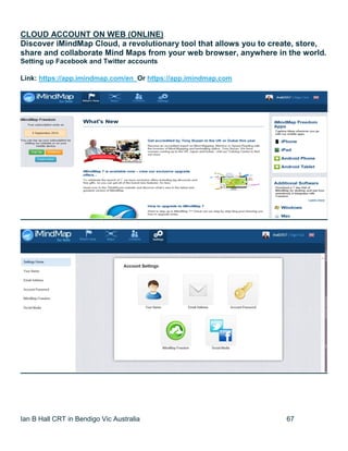 Ian B Hall CRT in Bendigo Vic Australia 67
CLOUD ACCOUNT ON WEB (ONLINE)
Discover iMindMap Cloud, a revolutionary tool that allows you to create, store,
share and collaborate Mind Maps from your web browser, anywhere in the world.
Setting up Facebook and Twitter accounts
Link: https://app.imindmap.com/en Or https://app.imindmap.com
 