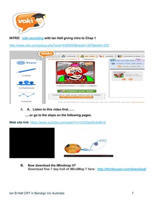 Ian B Hall CRT in Bendigo Vic Australia 7
INTRO: voki recording with Ian Hall giving intro to Chap 1
http://www.voki.com/pickup.php?scid=9360693&height=267&width=200
A. A. Listen to this video first……
.....or go to the steps on the following pages.
Web site link: https://www.youtube.com/watch?v=UVt3Qu6Xcko#t=0
B. Now download the iMindmap V7
Download free 7 day trail of iMindMap 7 here: http://thinkbuzan.com/download/
 