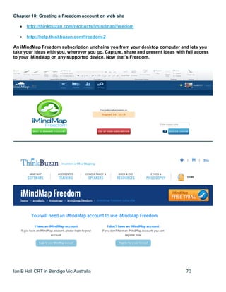 Ian B Hall CRT in Bendigo Vic Australia 70
Chapter 10: Creating a Freedom account on web site
 http://thinkbuzan.com/products/imindmap/freedom
 http://help.thinkbuzan.com/freedom-2
An iMindMap Freedom subscription unchains you from your desktop computer and lets you
take your ideas with you, wherever you go. Capture, share and present ideas with full access
to your iMindMap on any supported device. Now that’s Freedom.
 