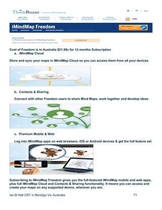 Ian B Hall CRT in Bendigo Vic Australia 71
Cost of Freedom is in Australia $21.99c for 12 months Subscription
a. iMindMap Cloud
Store and sync your maps in iMindMap Cloud so you can access them from all your devices
b. Contacts & Sharing
Connect with other Freedom users to share Mind Maps, work together and develop ideas
c. Premium Mobile & Web
Log into iMindMap apps on web browsers, iOS or Android devices & get the full feature set
Subscribing to iMindMap Freedom gives you the full-featured iMindMap mobile and web apps,
plus full iMindMap Cloud and Contacts & Sharing functionality. It means you can access and
create your maps on any supported device, wherever you are.
 