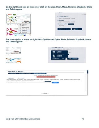 Ian B Hall CRT in Bendigo Vic Australia 73
On the right hand side on the corner click on the area. Open, Move, Rename, WayBack, Share
and Delete appear
The other option is in the far right area. Options area Open, Move, Rename, WayBack, Share
and Delete appear
 