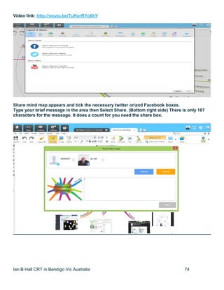 Ian B Hall CRT in Bendigo Vic Australia 74
Video link: http://youtu.be/TuHorRYo6hY
Share mind map appears and tick the necessary twitter or/and Facebook boxes.
Type your brief message in the area then Select Share. (Bottom right side) There is only 107
characters for the message. It does a count for you need the share box.
 