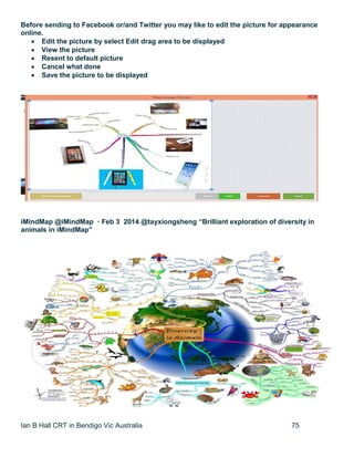 Ian B Hall CRT in Bendigo Vic Australia 75
Before sending to Facebook or/and Twitter you may like to edit the picture for appearance
online.
 Edit the picture by select Edit drag area to be displayed
 View the picture
 Resent to default picture
 Cancel what done
 Save the picture to be displayed
iMindMap @iMindMap · Feb 3 2014 @tayxiongsheng “Brilliant exploration of diversity in
animals in iMindMap”
 