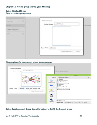 Ian B Hall CRT in Bendigo Vic Australia 76
Chapter 12: Create group sharing your iMindMap
Select CONTACTS box
Type in contact group name
Choose photo for the contact group from computer
Select Create contact Group down the bottom to SAVE the Contact group
 