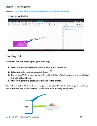 Ian B Hall CRT in Bendigo Vic Australia 79
Chapter 14: Inserting Links
Video at: http://help.thinkbuzan.com/imindmap-desktop/inserting-links
Inserting Links
To insert a link to a Web Page on your Mind Map:
1. Select a branch or Flowchart item you wish to add the link to.
2. Select the Links icon from the Side Panel
3. Ensure that ‘Web’ is selected from the left hand side of the links panel and simply type
in a web URL address.
4. After typing the URL press Enter to add it to the Branch.
You will now noticed a Blue chain icon appears on your Branch. To access your link simply
select this icon and then select the Link address from the drop down menu.
 