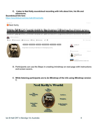 Ian B Hall CRT in Bendigo Vic Australia 8
C. Listen to Ned Kelly soundcloud recording with info about him, his life and
adventures.
Soundcloud link here
https://soundcloud.com/ian-hall-26/ned-kelly
D. Participants can use the Steps in creating imindmap on next page with instructions
and screen savers.
E. While listening participants are to do iMindmap of the info using iMindmap version
7.
 