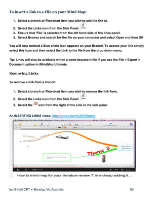 Ian B Hall CRT in Bendigo Vic Australia 80
To insert a link to a File on your Mind Map:
1. Select a branch or Flowchart item you wish to add the link to.
2. Select the Links icon from the Side Panel
3. Ensure that ‘File’ is selected from the left hand side of the links panel.
4. Select Browse and search for the file on your computer and select Open and then OK
You will now noticed a Blue chain icon appears on your Branch. To access your link simply
select this icon and then select the Link to the file from the drop down menu.
Tip: Links will also be available within a word document file if you use the File > Export >
Document option in iMindMap Ultimate.
Removing Links
To remove a link from a branch:
1. Select a branch or Flowchart item you wish to remove the link from.
2. Select the Links icon from the Side Panel
3. Select the icon from the right of the Link in the side panel
An INSERTING LINKS video: http://youtu.be/m0JWARpdjjg
 