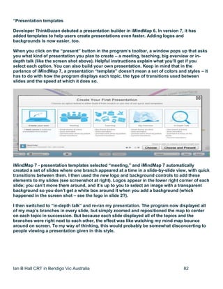 Ian B Hall CRT in Bendigo Vic Australia 82
“Presentation templates
Developer ThinkBuzan debuted a presentation builder in iMindMap 6. In version 7, it has
added templates to help users create presentations even faster. Adding logos and
backgrounds is now easier, too.
When you click on the “present” button in the program’s toolbar, a window pops up that asks
you what kind of presentation you plan to create – a meeting, teaching, big overview or in-
depth talk (like the screen shot above). Helpful instructions explain what you’ll get if you
select each option. You can also build your own presentation. Keep in mind that in the
parlance of iMindMap 7, a presentation “template” doesn’t mean a set of colors and styles – it
has to do with how the program displays each topic, the type of transitions used between
slides and the speed at which it does so.
iMindMap 7 - presentation templates selected “meeting,” and iMindMap 7 automatically
created a set of slides where one branch appeared at a time in a slide-by-slide view, with quick
transitions between them. I then used the new logo and background controls to add these
elements to my slides (see screenshot at right). Logos appear in the lower right corner of each
slide; you can’t move them around, and it’s up to you to select an image with a transparent
background so you don’t get a white box around it when you add a background (which
happened in the screen shot – see the logo in slide 2?).
I then switched to “in-depth talk” and re-ran my presentation. The program now displayed all
of my map’s branches in every slide, but simply zoomed and repositioned the map to center
on each topic in succession. But because each slide displayed all of the topics and the
branches were right next to each other, the effect was like watching my mind map bounce
around on screen. To my way of thinking, this would probably be somewhat disconcerting to
people viewing a presentation given in this style.
 