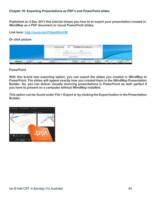 Ian B Hall CRT in Bendigo Vic Australia 84
Chapter 16: Exporting Presentations as PDF’s and PowerPoint slides
Published on 5 Dec 2013 this tutorial shows you how to to export your presentation created in
iMindMap as a PDF document or visual PowerPoint slides.
Link here: http://youtu.be/t7i9goNDmYM
Or click picture
PowerPoint
With this brand new exporting option, you can export the slides you created in iMindMap to
PowerPoint. The slides will appear exactly how you created them in the iMindMap Presentation
Builder. So, you can deliver visually stunning presentations in PowerPoint as well; perfect if
you have to present on a computer without iMindMap installed.
This option can be found under File > Export or by clicking the Export button in the Presentation
Builder.
 