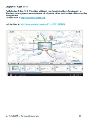 Ian B Hall CRT in Bendigo Vic Australia 86
Chapter 18: Kiosk Mode
Published on 5 Dec 2013. This video will teach you through the Kiosk functionality in
iMindMap, where you can set durations for individuals slides and have iMindMap auto-play
through them.
Find out more at http://www.thinkbuzan.com
Link to video at: http://www.youtube.com/watch?v=sYPV1RQMyEk
 