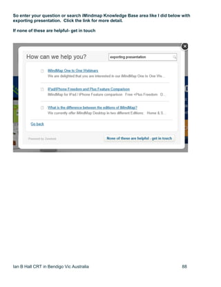 Ian B Hall CRT in Bendigo Vic Australia 88
So enter your question or search iMindmap Knowledge Base area like I did below with
exporting presentation. Click the link for more detail.
If none of these are helpful- get in touch
 