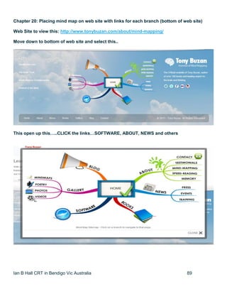 Ian B Hall CRT in Bendigo Vic Australia 89
Chapter 20: Placing mind map on web site with links for each branch (bottom of web site)
Web Site to view this: http://www.tonybuzan.com/about/mind-mapping/
Move down to bottom of web site and select this..
This open up this…..CLICK the links…SOFTWARE, ABOUT, NEWS and others
 