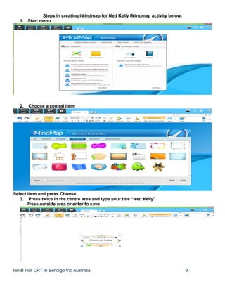 Ian B Hall CRT in Bendigo Vic Australia 9
Steps in creating iMindmap for Ned Kelly iMindmap activity below.
1. Start menu
2. Choose a central item
Select item and press Choose
3. Press twice in the centre area and type your title “Ned Kelly”
Press outside area or enter to save
 