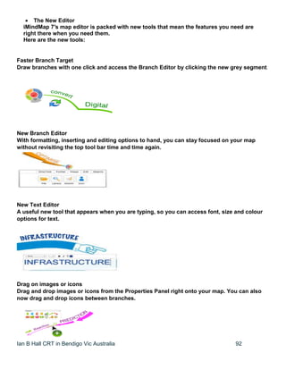 Ian B Hall CRT in Bendigo Vic Australia 92
 The New Editor
iMindMap 7′s map editor is packed with new tools that mean the features you need are
right there when you need them.
Here are the new tools:
Faster Branch Target
Draw branches with one click and access the Branch Editor by clicking the new grey segment.
New Branch Editor
With formatting, inserting and editing options to hand, you can stay focused on your map
without revisiting the top tool bar time and time again.
New Text Editor
A useful new tool that appears when you are typing, so you can access font, size and colour
options for text.
Drag on images or icons
Drag and drop images or icons from the Properties Panel right onto your map. You can also
now drag and drop icons between branches.
 
