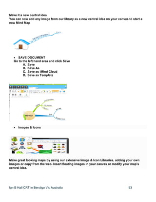 Ian B Hall CRT in Bendigo Vic Australia 93
Make it a new central idea
You can now add any image from our library as a new central idea on your canvas to start a
new Mind Map
 SAVE DOCUMENT
Go to the left hand area and click Save
A. Save
B. Save As
C. Save as iMind Cloud
D. Save as Template
 Images & Icons
Make great looking maps by using our extensive Image & Icon Libraries, adding your own
images or copy from the web. Insert floating images in your canvas or modify your map’s
central idea.
 
