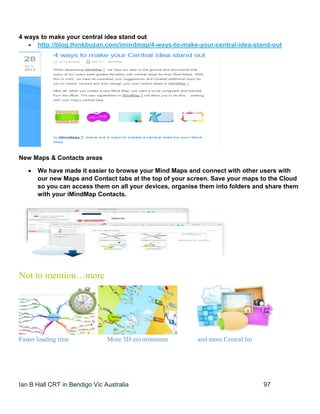 Ian B Hall CRT in Bendigo Vic Australia 97
4 ways to make your central idea stand out
 http://blog.thinkbuzan.com/imindmap/4-ways-to-make-your-central-idea-stand-out
New Maps & Contacts areas
 We have made it easier to browse your Mind Maps and connect with other users with
our new Maps and Contact tabs at the top of your screen. Save your maps to the Cloud
so you can access them on all your devices, organise them into folders and share them
with your iMindMap Contacts.
Not to mention…more
Faster loading time More 3D environments and more Central Im
 