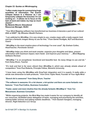 Ian B Hall CRT in Bendigo Vic Australia 98
Chapter 23: Quotes on iMindmapping
“I often create maps for summarising huge
quantities of information. The branch
collapse feature is a lifesaver as I can
temporarily collapse the branches I’m not
working on – it allows me to focus on the
task at hand and makes my map so much
clearer!”
By Melanie Blount, Educational
Resources Manager, WJEC
“Your Mind Mapping software has transformed our business & become a part of our cultural
DNA at WWP”. By Wheaton Wealth Partners
“I am addicted to iMindMap. It is very simple to use, creates maps with a really organic look
and has a fantastic images library to use for free.” From Daniel Perdigão, NLP and Business
Coach
“iMindMap is the most creative piece of technology I’ve ever used”. By Graham Cullen,
HeadTeacher, Porchester School
“iMindMap helps you think and work smarter, organize your thoughts and ideas, present
information with maximum impact, learn faster and improve your memory.” ...Mind Mapping
Software Reviews
“iMindMap 7 is an exceptional, functional and beautiful tool. So many things to use and do.”
from Daisy Shum, Teacher
“It’s look and feel is far more vibrant than iMindMap 6, which was already streets ahead of
competitors” from Paul Roberts, Principle Fellow, Warwick University
“I have been using the iMindMap with DropTask integration and it is superb. It really adds a
whole new dimension to both products.” from Chris Taylor Reed, Founder of Your Agile Mind
“Branch Art is awesome!” from Daisy Shum, Teacher
“The software is awesome. It’s a lot cleaner, a lot quicker and there are some fantastic new
features.” From Paul Collins, Business Consultant
“Faster, easier and more intuitive than the already fantastic iMindMap 6.” from Ton
Meeuwissen, Business Consultant
"While organising projects, the Mind Map has made it easier for our company to identify all
our resources, facilitated easier delegation of tasks, managing and prioritising the activities,
making better choices and setting realistic deadlines. " from Gautam Ganglani, managing
director, Right Selection LLC Group
 