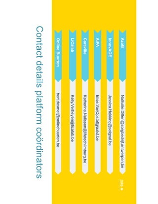 Contactdetailsplatformcoördinators
Nathalie.Dillen@zorgbedrijf.antwerpen.beAzoB
Jessica.Hekking@selgoal.beInnovAGE
Elise.VanOpstal@aalst.beAIPA
Katherine.Nelissen@lifetechlimburg.beCareville
Kelly.Verheyen@licalab.beLiCalab
bert.desmet@onlinebuurten.beOnlineBuurten
 