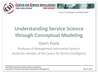 UGentMIS research group (http://www.mis.ugent.be)
Department of Business Informatics and Operations Management May 13, 2014
Understanding Service Science
through Conceptual Modeling
Geert Poels
Professor of Management Information Systems
Academic member of the Center for Service Intelligence
 