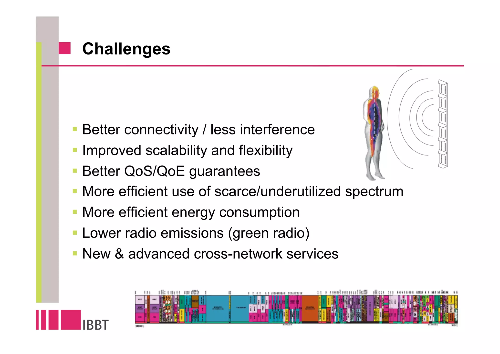 Challenges



Better connectivity / less interference
Improved scalability and flexibility
Better QoS/QoE guarantees
More efficient use of scarce/underutilized spectrum
More efficient energy consumption
Lower radio emissions (green radio)
New & advanced cross-network services
 