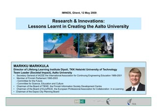 iMINDS, Ghent, 12 May 2009


                        Research & Innovations:
              Lessons Learnt in Creating the Aalto University




MARKKU MARKKULA
Director of Lifelong Learning Institute Dipoli, TKK Helsinki University of Technology
Team Leader (Societal Impact), Aalto University
•  Secretary General of IACEE the International Association for Continuing Engineering Education 1989-2001
•  Member of Finnish Parliament 1995-2003
  - Committee for the Future
  - Committee for Science, Education and Culture
• Chairman of the Board of TIEKE, the Finnish Information Society Development Centre
• Chairman of the Board of EuroPACE, the European Professional Association for Collaboration in e-Learning
• Chairman of the Espoo City Planning Board
 
